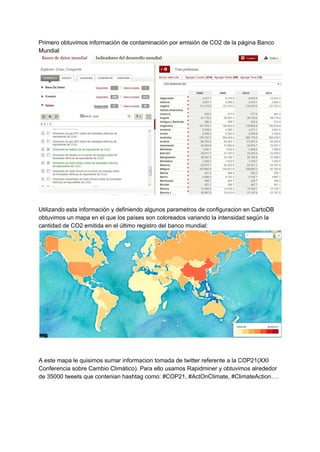 Primero obtuvimos información de contaminación por emisión de CO2 de la página Banco 
Mundial 
 
 
Utilizando esta información y definiendo algunos parametros de configuracion en CartoDB 
obtuvimos un mapa en el que los países son coloreados variando la intensidad según la 
cantidad de CO2 emitida en el último registro del banco mundial: 
 
 
 
A este mapa le quisimos sumar informacion tomada de twitter referente a la COP21(XXI 
Conferencia sobre Cambio Climático). Para ello usamos Rapidminer y obtuvimos alrededor 
de 35000 tweets que contenian hashtag como: #COP21, #ActOnClimate, #ClimateAction…. 
 