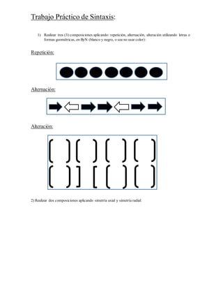 Trabajo Práctico de Sintaxis:
1) Realizar tres (3) composiciones aplicando: repetición, alternación, alteración utilizando letras o
formas geométricas, en ByN (blanco y negro, o sea no usar color):
Repetición:
Alternación:
Alteración:
2) Realizar dos composiciones aplicando simetría axial y simetría radial: