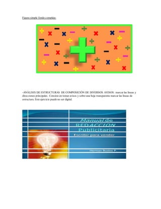 Figura simple fondo complejo:
-ANÁLISIS DE ESTRUCTURAS DE COMPOSICIÓN DE DIVERSOS AVISOS: marcar las líneas y
direcciones principales. Consiste en tomar avisos y sobre una hoja transparente marcar las líneas de
estructura. Este ejercicio puede no ser digital.