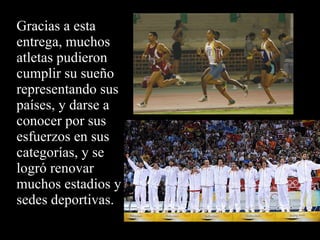 Gracias a esta entrega, muchos atletas pudieron cumplir su sueño representando sus países, y darse a conocer por sus esfuerzos en sus categorías, y se logró renovar muchos estadios y sedes deportivas. 