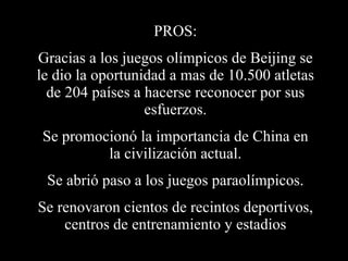 PROS: Gracias a los juegos olímpicos de Beijing se le dio la oportunidad a mas de 10.500 atletas de 204 países a hacerse reconocer por sus esfuerzos. Se promocionó la importancia de China en la civilización actual. Se abrió paso a los juegos paraolímpicos. Se renovaron cientos de recintos deportivos, centros de entrenamiento y estadios 