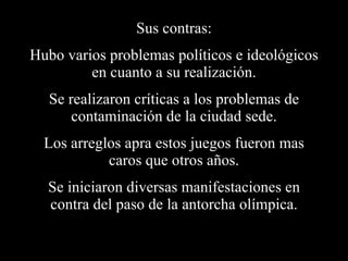 Sus contras: Hubo varios problemas políticos e ideológicos en cuanto a su realización. Se realizaron críticas a los problemas de contaminación de la ciudad sede. Los arreglos apra estos juegos fueron mas caros que otros años. Se iniciaron diversas manifestaciones en contra del paso de la antorcha olímpica. 