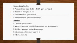 • Campo de aplicación:
• Producción de vapor de 0.2 a 25 t/h (para un hogar)
• Presión de trabajo < 25 bar
• Generadores de agua caliente
• Generadores de agua sobrecalentada
• Ventajas
• Construcción compacta
• Menores costes de adquisición y montaje que acuotubulares
• Rápida respuesta a puntas de consumo
• Alta calidad del título en vapor (≈ 1)
• Alto rendimiento
 