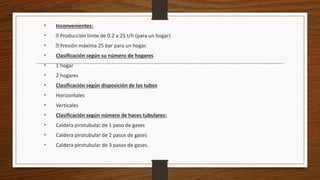• Inconvenientes:
• Producción límte de 0.2 a 25 t/h (para un hogar)
• Presión máxima 25 bar para un hogar.
• Clasificación según su número de hogares
• 1 hogar
• 2 hogares
• Clasificación según disposición de los tubos
• Horizontales
• Verticales
• Clasificación según número de haces tubulares:
• Caldera pirotubular de 1 paso de gases
• Caldera pirotubular de 2 pasos de gases
• Caldera pirotubular de 3 pasos de gases.
 
