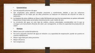 • Características
 Son de pequeño volumen de agua
 Son empleadas para obtener elevadas presiones y rendimiento, debido a que los esfuerzos
desarrollados en los tubos por las altas presiones se traducen en esfuerzos de tracción en toda su
extensión.
 La limpieza de estas calderas se lleva a cabo fácilmente por que las incrustaciones se quitan utilizando
dispositivos limpia tubos accionados mecánicamente o por medio de aire.
 La circulación del agua, en este tipo de caldera, alcanza velocidades considerables con lo que se
consigue una transmisión eficiente de calor; por consiguiente, se eleva la capacidad de producción de
vapor.
• Ventajas
 Menor peso por unidad de potencia.
 Por tener pequeño volumen de agua en relación a su capacidad de evaporación, puede ser puesta en
marcha rápidamente.
 Mayor seguridad para altas presiones
 Mayor eficiencia
 Son inexplosivas
 