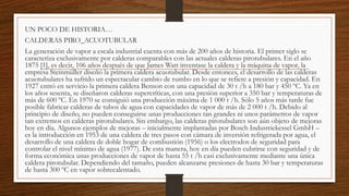 UN POCO DE HISTORIA…
CALDERAS PIRO_ACUOTUBULAR
La generación de vapor a escala industrial cuenta con más de 200 años de historia. El primer siglo se
caracteriza exclusivamente por calderas comparables con las actuales calderas pirotubulares. En el año
1875 [1], es decir, 106 años después de que James Watt inventase la caldera y la máquina de vapor, la
empresa Steinmüller diseñó la primera caldera acuotubular. Desde entonces, el desarrollo de las calderas
acuotubulares ha sufrido un espectacular cambio de rumbo en lo que se refiere a presión y capacidad. En
1927 entró en servicio la primera caldera Benson con una capacidad de 30 t /h a 180 bar y 450 ºC. Ya en
los años sesenta, se diseñaron calderas supercríticas, con una presión superior a 350 bar y temperaturas de
más de 600 ºC. En 1970 se consiguió una producción máxima de 1 000 t /h. Sólo 5 años más tarde fue
posible fabricar calderas de tubos de agua con capacidades de vapor de más de 2 000 t /h. Debido al
principio de diseño, no pueden conseguirse unas producciones tan grandes ni unos parámetros de vapor
tan extremos en calderas pirotubulares. Sin embargo, las calderas pirotubulares son aún objeto de mejoras
hoy en día. Algunos ejemplos de mejoras – inicialmente implantadas por Bosch Industriekessel GmbH –
es la introducción en 1953 de una caldera de tres pasos con cámara de inversión refrigerada por agua, el
desarrollo de una caldera de doble hogar de combustión (1956) o los electrodos de seguridad para
controlar el nivel mínimo de agua (1977). De esta manera, hoy en día pueden cubrirse con seguridad y de
forma económica unas producciones de vapor de hasta 55 t /h casi exclusivamente mediante una única
caldera pirotubular. Dependiendo del tamaño, pueden alcanzarse presiones de hasta 30 bar y temperaturas
de hasta 300 ºC en vapor sobrecalentado.
 