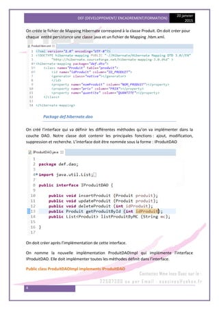 DEF (DEVELOPPEMENT/ ENCADREMENT/FORMATION)
20 janvier
2015
4
On créée le fichier de Mapping Hibernate correspond à la classe Produit. On doit créer pour
chaque entité persistance une classe java et un fichier de Mapping .hbm.xml.
Package def.hibernate.dao
On créé l’interface qui va définir les différentes méthodes qu’on va implémenter dans la
couche DAO. Notre classe doit contenir les principales fonctions : ajout, modification,
suppression et recherche. L’interface doit être nommée sous la forme : IProduitDAO
On doit créer après l’implémentation de cette interface.
On nomme la nouvelle implémentation ProduitDAOImpl qui implémente l’interface
IProduitDAO. Elle doit implémenter toutes les méthodes définit dans l’interface.
Public class ProduitDAOImpl implements IProduitDAO
 