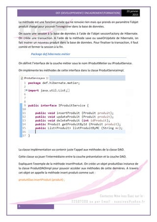 DEF (DEVELOPPEMENT/ ENCADREMENT/FORMATION)
20 janvier
2015
6
La méthode est une fonction privée qui ne renvoie rien mais qui prends en paramètre l’objet
produit chargé pour pouvoir l’enregistrer dans la base de données.
On ouvre une session à la base de données à l’aide de l’objet sessionFactory de Hibernate.
On créée une transaction. A l’aide de la méthode save ou saveOrUpdate de hibernate, on
fait insérer un nouveau produit dans la base de données. Pour finaliser la transaction, il faut
comité et fermer la session à la fin.
Package def.hibernate.métier
On définit l’interface de la couche métier sous le nom IProduitMetier ou IProduitService.
On implémente les méthodes de cette interface dans la classe ProduitServiceImpl.
La classe implémentation va contenir juste l’appel aux méthodes de la classe DAO.
Cette classe va jouer l’intermédiaire entre la couche présentation et la couche DAO.
Expliquant l’exemple de la méthode insertProduit. On créée un objet produitDao instance de
la classe ProduitDAOImpl pour pouvoir accéder aux méthodes de cette dernières. A travers
cet objet on appelle la méthode insert produit comme suit :
produitDao.insertProduit (produit) ;
 