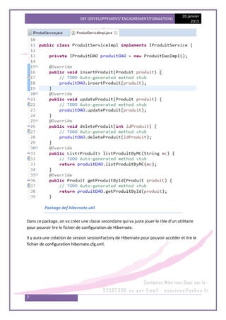 DEF (DEVELOPPEMENT/ ENCADREMENT/FORMATION)
20 janvier
2015
7
Package def.hibernate.util
Dans ce package, on va créer une classe secondaire qui va juste jouer le rôle d’un utilitaire
pour pouvoir lire le fichier de configuration de Hibernate.
Il y aura une création de session sessionFactory de Hibernate pour pouvoir accéder et lire le
fichier de configuration hibernate.cfg.xml.
 