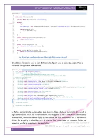 DEF (DEVELOPPEMENT/ ENCADREMENT/FORMATION)
20 janvier
2015
8
Le fichier de configuration de Hibernate hibernate.cfg.xml
On créée un fichier xml sous le nom de hibernate.cfg.xml sous la racine du projet. C’est le
fichier de configuration de Hibernate.
Le fichier contiendra la configuration des données liées à la base comme le driver, url, le
login et le mot de passe. Le fichier contient aussi l’appel à la classe JDBCTransactionFactory
de Hibernate, définit le dialect Mysql qui est utilisé. Le plus important c’est la définition d
fichier de Mapping produit.hbm.xml. A chaque fois qu’on crée un nouveau fichier de
Mapping, une ligne sera ajoutée dans ce fichier.
 