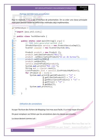 DEF (DEVELOPPEMENT/ ENCADREMENT/FORMATION)
20 janvier
2015
9
Package def.hibernate.presentation
Pour le moment, il n’y a pas d’interface de présentation. On va créer une classe principale
main pour pouvoir tester les différentes méthodes déjà implémentées.
Utilisation des annotations
Vu que l’écriture des fichiers de Mapping n’est mas aussi facile, il y a trop risque d’erreur.
On peut remplacer ces fichiers par les annotations dans les classes persistantes.
La classe devient comme suit :
 