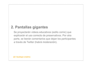 2. Pantallas gigantes
 Se proyectarán videos educativos (estilo comic) que
 explicarán el uso correcto de preservativos. Por otra
 parte, se leerán comentarios que dejan los participantes
 a través de Twitter (habrá moderación).




 ad+ boutique creativa
 