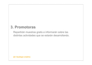 3. Promotoras
 Repartirán muestras gratis e informarán sobre las
 distintas actividades que se estarán desarrollando.




 ad+ boutique creativa
 