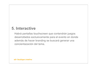 5. Interactive
 Habrá pantallas touchscreen que contendrán juegos
 desarrollados exclusivamente para el evento en donde
 además de hacer branding se buscará generar una
 concientazación del tema.




 ad+ boutique creativa
 