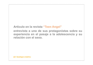Artículo en la revista “Teen Angel”
entrevista a uno de sus protagonistas sobre su
experiencia en el pasaje a la adolescencia y su
relación con el sexo.




ad+ boutique creativa
 