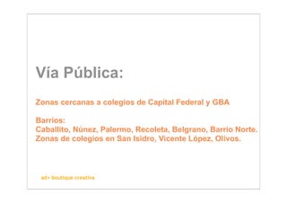 Vía Pública:
Zonas cercanas a colegios de Capital Federal y GBA

Barrios:
Caballito, Núnez, Palermo, Recoleta, Belgrano, Barrio Norte.
Zonas de colegios en San Isidro, Vicente López, Olivos.



 ad+ boutique creativa
 