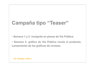 Campaña tipo “Teaser”

• Semana 1 y 2: incógnita en piezas de Vía Pública.

• Semana 3: gráfica de Vía Pública revela el producto.
Lanzamiento de las gráficas de revistas.



 ad+ boutique creativa
 