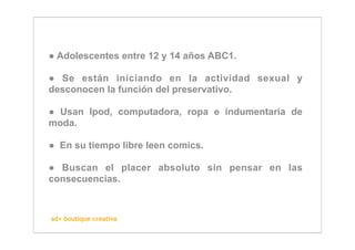 ● Adolescentes entre 12 y 14 años ABC1.

● Se están iniciando en la actividad sexual y
desconocen la función del preservativo.

● Usan Ipod, computadora, ropa e indumentaria de
moda.

● En su tiempo libre leen comics.

● Buscan el placer absoluto sin pensar en las
consecuencias.



ad+ boutique creativa
 
