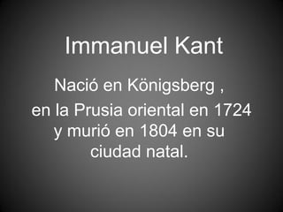 Immanuel Kant
   Nació en Königsberg ,
en la Prusia oriental en 1724
   y murió en 1804 en su
        ciudad natal.
 