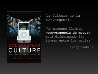 La Cultura de la
Convergencia
“Un proceso llamado
«convergencia de modos»
está difuminando las
líneas entre los medias”
Henry Jenkins
 