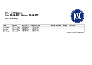 KSC-Trainingsplan
  Vom 27.12.2009 bis zum 29.12.2009
  (Stand: 18.12.2009)




Tag          Datum        Vormittag   Nachmittag   Sondertraining / Spiele / Termine
Sonntag      27.12.2009   10.00 Uhr    15.00 Uhr
Montag       28.12.2009   10.00 Uhr    15.00 Uhr
Dienstag     29.12.2009   10.00 Uhr    15.00 Uhr
                                                                         Änderungen vorbehalten!
 