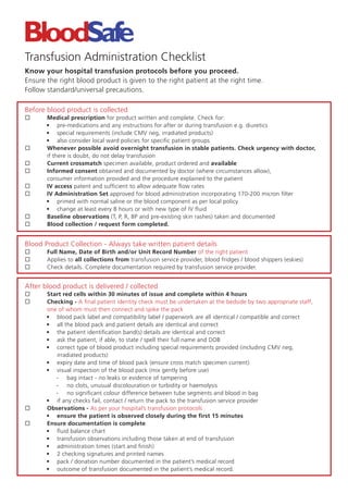 Transfusion Administration Checklist
Know your hospital transfusion protocols before you proceed.
Ensure the right blood product is given to the right patient at the right time.
Follow standard/universal precautions.

Before blood product is collected
       Medical prescription for product written and complete. Check for:
       • pre-medications and any instructions for after or during transfusion e.g. diuretics
       • special requirements (include CMV neg, irradiated products)
       • also consider local ward policies for speciﬁc patient groups
       Whenever possible avoid overnight transfusion in stable patients. Check urgency with doctor,
       if there is doubt, do not delay transfusion
       Current crossmatch specimen available, product ordered and available
       Informed consent obtained and documented by doctor (where circumstances allow),
       consumer information provided and the procedure explained to the patient
       IV access patent and sufﬁcient to allow adequate ﬂow rates
       IV Administration Set approved for blood administration incorporating 170-200 micron ﬁlter
       • primed with normal saline or the blood component as per local policy
       • change at least every 8 hours or with new type of IV ﬂuid
       Baseline observations (T, P, R, BP and pre-existing skin rashes) taken and documented
       Blood collection / request form completed.


Blood Product Collection - Always take written patient details
       Full Name, Date of Birth and/or Unit Record Number of the right patient
       Applies to all collections from transfusion service provider, blood fridges / blood shippers (eskies)
       Check details. Complete documentation required by transfusion service provider.


After blood product is delivered / collected
       Start red cells within 30 minutes of issue and complete within 4 hours
       Checking - A ﬁnal patient identity check must be undertaken at the bedside by two appropriate staff,
       one of whom must then connect and spike the pack
       • blood pack label and compatibility label / paperwork are all identical / compatible and correct
       • all the blood pack and patient details are identical and correct
       • the patient identiﬁcation band(s) details are identical and correct
       • ask the patient, if able, to state / spell their full name and DOB
       • correct type of blood product including special requirements provided (including CMV neg,
          irradiated products)
       • expiry date and time of blood pack (ensure cross match specimen current)
       • visual inspection of the blood pack (mix gently before use)
          - bag intact - no leaks or evidence of tampering
          - no clots, unusual discolouration or turbidity or haemolysis
          - no signiﬁcant colour difference between tube segments and blood in bag
       • if any checks fail, contact / return the pack to the transfusion service provider
       Observations - As per your hospital’s transfusion protocols
       • ensure the patient is observed closely during the ﬁrst 15 minutes
       Ensure documentation is complete
       • ﬂuid balance chart
       • transfusion observations including those taken at end of transfusion
       • administration times (start and ﬁnish)
       • 2 checking signatures and printed names
       • pack / donation number documented in the patient’s medical record
       • outcome of transfusion documented in the patient’s medical record.
 