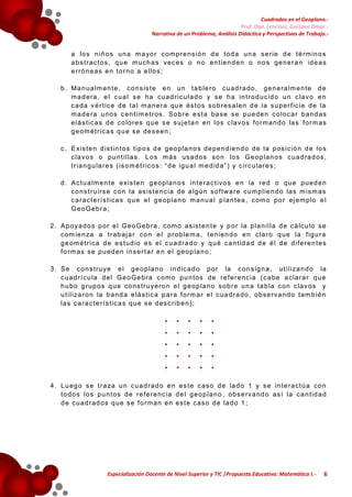 Cuadrados en el Geoplano.Prof. Dipl. Lencioni, Gustavo Omar.Narrativa de un Problema, Análisis Didáctica y Perspectivas de Trabajo.-

a lo s n iñ o s un a m a yo r c om p r e ns ió n d e t od a un a s e r ie d e t é rm in o s
a b s t r ac t o s , qu e m u ch a s v ec es o n o en t ie n d e n o no s ge ne r a n id e a s
e r r ó n e as e n t o r no a e llo s ;
b . Ma n u a lm en t e , c o ns is t e e n u n t a b le r o c u ad r a do , ge n e ra lm e n te d e
m a d e ra , e l c u a l s e ha cu ad r ic u l a d o y se ha in t r o d u c id o un c lav o e n
c a da v é r t ic e d e t a l m a ne r a qu e és t o s so b r es a le n d e la s u pe r f ic ie d e la
m a d e ra un os c e n t ím e t r os . So b r e e s t a ba se s e p ue de n c o lo c a r b an d as
e lá s t ic a s d e co lo r e s q ue s e s uj e ta n en lo s c la v o s f o rm a n do la s f o r m as
g e om é t r ic a s q u e s e de s ee n ;
c . E xis t e n d is t in t o s t ip o s d e g eo p la n o s de pe nd ie n d o d e la p os ic ió n d e lo s
c la v o s o pu n t i l la s . L o s m ás usa d os so n lo s G e op la n o s c ua d ra d os ,
t r ia n g u la r e s ( is o m é t r ic o s : “ d e ig u a l m e d id a ” ) y c ir c u la r e s ;
d . A c t u a lm e n t e e xis t e n g e op la n o s in t e r a c t iv o s en la r e d o qu e pue d en
c o ns t r u ir s e c on la as is t e n c ia de a lg ú n so f t wa r e c um p lie n d o la s m ism as
c a r ac t e r í s t ic a s q u e e l g e op la n o m a n ua l p la n t e a , c om o p o r ej em plo e l
G e o Ge b r a ;
2 . A p o ya do s p o r e l G e o Ge b r a , c om o as is t e n t e y p o r la p la n i l la d e cá lc u lo s e
c om ie n za a t r ab aj a r c o n e l p r ob le m a , t en ie n d o e n c la r o q ue la f ig u r a
g e om é t r ic a d e e s t ud io e s e l c u ad r a d o y q ué ca n t id a d d e é l d e d if e r e n t e s
f o r m as se p u ed en in s e r t a r e n e l g e o p la n o ;
3 . S e c on s t r u ye e l g e o p la n o in d ic a d o p o r la c o n s ig n a , u t i l i za n d o la
c u ad r í c u la d e l G e o Ge b r a c om o p u n t os de r e f e r e nc ia ( c a be a c lar a r q u e
h u bo g r up os q ue co ns t r u ye r o n e l g e op la n o so b r e u n a ta b la c on c lav os y
u t i l i za r o n la b a nd a e lá s t ic a p a r a f o r m a r e l c ua d r a do , ob se rv an do tam b ié n
la s c a r a c t e r í s t ic a s q ue s e d es c r ib e n ) ;

4 . L u eg o s e t r a za u n c ua d r ad o e n e s t e c as o d e la d o 1 y s e in t e r a ct ú a co n
t o d o s lo s pu n t os de r e f e r e nc ia d e l g e o p la n o , o bs e rv a nd o as í la c a n t id a d
d e c ua d r ad os q ue s e f o rm an e n es t e c as o de la d o 1 ;

Especialización Docente de Nivel Superior y TIC |Propuesta Educativa: Matemática I.-

6

 