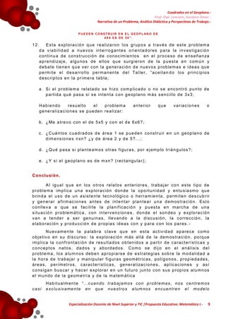 Cuadrados en el Geoplano.Prof. Dipl. Lencioni, Gustavo Omar.Narrativa de un Problema, Análisis Didáctica y Perspectivas de Trabajo.P U E D E N C O NS T R U IR E N E L G E O P L AN O D E
4X4 ES DE 50”.

12.

E s t a e xp lo r a c ió n q u e r e a liza r o n l o s g r up o s a t r av é s d e es t e p r o b lem a
d a v ia b i l id a d a n u ev o s in t e r r o g an t e s o r ie n t a d o r es p a r a la in v es t ig a c ió n
c o n t in u a d e co ns t r u cc ió n d e c o no c im ie n t o s e n e l p r o c e so d e e ns e ña n za
a p r e nd iza j e , a lg u no s d e e llo s q u e s u r g ie r o n d e la p u es t a e n com ú n y
d e ba t e t ie n e n q u e v e r c on la g e ne r a c ió n d e nu ev o s p r o b le m a s e id e a s qu e
p e rm it e e l d e s a r r o l lo p e r m a n en te d e l Ta l le r , “ a c e it a n d o lo s p r i n c ip io s
d e sc r ip t o s e n la p r im e r a t a b la ;

a . S i e l p r o b le m a re la t a d o s e h izo com p lic a d o o no s e e nc on t r ó pu n to de
p a r t id a q u é p as a s i s e in t e n t a c on g e op la n o m ás s en c il lo d e 3 x3 ;
H a b ie n do
r e su e lt o
el
p r o b l em a
g e ne r a l iza c io n e s se p ue de n r e a li za r :

an t e r io r

que

v a r ia c io n e s

o

b . ¿ Me a t r e v o c on e l d e 5 x5 y c o n e l d e 6 x6 ? ;
c . ¿ C uá n t os c ua d r ad os d e á r e a 1 se p ue d en co ns t r u ir e n u n g e op la n o de
d im e ns io n e s n xn ? ¿ y d e á r e a 2 y d e 5 ? . . . ;
d . ¿ Q u é p a sa s i p la n t e a m o s o t r as f i g u r a s , po r e j em p lo t r iá n g u lo s ? ;
e . ¿ Y s i e l g e o p la n o es d e m xn ? ( r ec t a n gu la r ) ;

C o n c lu s ión .
A l ig u a l q u e e n l o s o t r o s r e la t o s a n t e r io r e s , t r a ba j a r co n e s te t ip o de
p r o b le m a im p lic a u n a e xp lo r a c ió n d on de la o po r t u n id a d y en t u s ia sm o qu e
b r in d a e l u s o d e un a s is t e n t e t e cn o ló g ic o o h e r r a m ie n t a , p e rm it e n d e s cu b r ir
y g e n e r a r a f ir m a c io n es an t e s d e in t e n t a r p la n t e a r u n a d em os t r a c ió n . E s t o
c o n lle v a a q ue s e f ac il i t e la p la n if ic a c ió n y p u es t a e n m a r cha de un a
s it u a c ió n p r o b le m á t ic a , c on in t e r v e nc io n e s , do n de e l s o n de o y e xp lo r a c ió n
v a n a t e nd e r a se r ge nu in a s , lle v an d o a la d is c u s ió n , la co r r e c c ió n , la
e la b o r a c ió n y p r o d u cc ió n d e p r opia s id e a s co n y p a r a c on lo s p a r es . N u ev am e n t e l a p a la b r a c lav e qu e en e s t a a c t iv id a d a p a re c e c om o
o bj e t iv o en s u d is c u r so : la e xp lo r a c ió n m ás a l lá d e la dem os t r a c ió n , po r q ue
im p l ic a la c o n f r o n t a c ió n d e r es u lt a d os o b t en id o s a p a r t ir d e c a r a c t e r í s t ic a s y
c o nc ep t o s na t o s , da d os y a b o rd a do s . C om o s e d ij o e n e l a n á l is is d e l
p r o b le m a , lo s a lu m no s de be n a p ro p ia r s e d e e s t r a t eg ia s s o b r e la m o d a lid a d a
la h o r a d e t r a ba j a r y m a n ip u la r f i g u r a s g eom é t r ic a s , p o lí g o no s , p ro p ie d a de s ,
á r e a s , p e r ím e t r os , c a r ac t e r í s t ic a s , ge ne r a l iza c io n e s , ap l ic a c io n e s y a s í
c o ns ig a n b us ca r y h a c e r e xp lo r a r e n u n f u t u r o j un t o c on s us p r op i o s a lu m n os
e l m u n do d e la g e om e t r í a y d e la m a t em á t ic a
casi

H a b it u a lm e n t e “ … c ua n do t r a ba j am os co n p r o b l em a s , n os ce n t r em os
e xc l u s iv am e n t e e n qu e n u es t r o s a lum no s e nc u en t r e n e l m o de l o

Especialización Docente de Nivel Superior y TIC |Propuesta Educativa: Matemática I.-

9

 