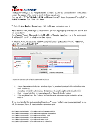 http://www.routersupport.ca/tp-link-router-troubleshooting.html
http://www.routersupport.ca/tp-link-router-technical-support.html
http://www.routersupport.ca/tp-link-router-support.html
http://www.routersupport.ca/tp-link-router-setup.html
http://www.routersupport.ca/tp-link-router-login.html
http://www.routersupport.ca/tp-link-router-error-codes.html
The Security settings on the Range Extender should be exactly the same as the root router. Please
contact the support of the router to check it if you are not sure.
Here we select WPA-PSK/WPA2-PSK, and Encryption AES. input the password "testtplink" in
thePSK Password field. Then click Save.
7. Go to System Tools-> Reboot page, click on Reboot button to reboot it.
About 1minute later, the Range Extender should get working properly with the Root Router. You
can test as below:
Go toSystem Tools->Diagnostic, in the IP address/Domain Namebar, type in the root router's
IP address:192.168.1.254, click on theStart bottom.
8. After TL-WA830RE is done, on MAC computer, please go back to Network ->Ethernet,
select IPv4 back to Using DHCP.
The main features of TP-Link extender includes
 Range Extender mode boosts wireless signal to previously unreachable or hard-to-wire
areas flawlessly
 Miniature size and wall-mounted design make it easy to deploy and move flexibly
 Easily expand wireless coverage at a push of Range Extender button
 Ethernet port allows the Extender to function as a wireless adapter to connect wired
devices
If you need any further assistance in above steps, You may call at routersupport.ca or call to our
toll free number. We will more than happy to assist you.
 
