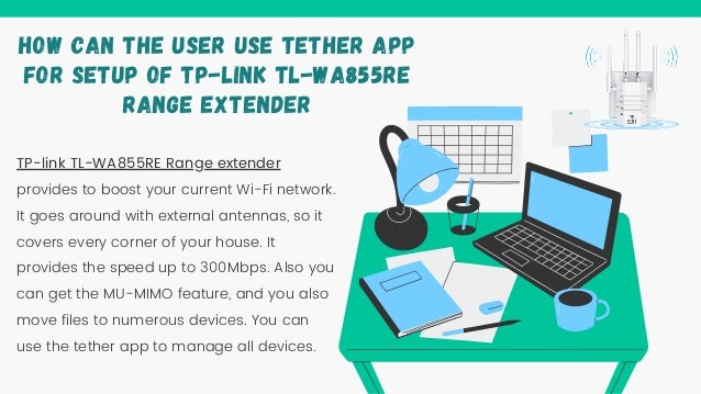 TP-link TL-WA855RE Range extender
provides to boost your current Wi-Fi network.
It goes around with external antennas, so it
covers every corner of your house. It
provides the speed up to 300Mbps. Also you
can get the MU-MIMO feature, and you also
move files to numerous devices. You can
use the tether app to manage all devices.
HOW CAN THE USER USE TETHER APP
FOR SETUP OF TP-LINK TL-WA855RE
RANGE EXTENDER
 