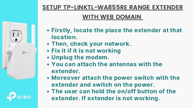 Firstly, locate the place the extender at that
location.
Then, check your network.
Fix it if it is not working
Unplug the modem.
You can attach the antennas with the
extender.
Moreover attach the power switch with the
extender and switch on the power.
The user can hold the on/off button of the
extender. If extender is not working.
SETUP TP-LINKTL-WA855RE RANGE EXTENDER
WITH WEB DOMAIN
 