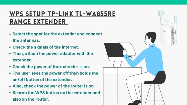 Select the spot for the extender and connect
the antennas.
Check the signals of the internet.
Then, attach the power adapter with the
extender.
Check the power of the extender is on.
The user sees the power off then holds the
on/off button of the extender.
Also, check the power of the router is on.
Search the WPS button on the extender and
also on the router.
WPS SETUP TP-LINK TL-WA855RE
RANGE EXTENDER
 