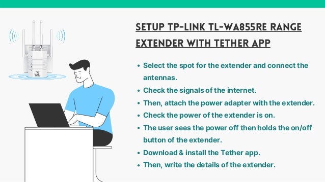 SETUP TP-LINK TL-WA855RE RANGE
EXTENDER WITH TETHER APP
Select the spot for the extender and connect the
antennas.
Check the signals of the internet.
Then, attach the power adapter with the extender.
Check the power of the extender is on.
The user sees the power off then holds the on/off
button of the extender.
Download & install the Tether app.
Then, write the details of the extender.
 
