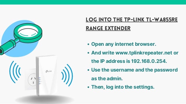 LOG INTO THE TP-LINK TL-WA855RE
RANGE EXTENDER
Open any internet browser.
And write www.tplinkrepeater.net or
the IP address is 192.168.0.254.
Use the username and the password
as the admin.
Then, log into the settings.
 