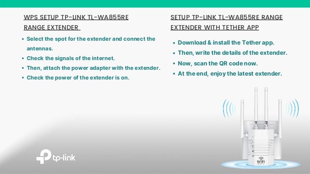 SETUP TP-LINK TL-WA855RE RANGE
EXTENDER WITH TETHER APP
Download & install the Tether app.
Then, write the details of the extender.
Now, scan the QR code now.
At the end, enjoy the latest extender.
WPS SETUP TP-LINK TL-WA855RE
RANGE EXTENDER
Select the spot for the extender and connect the
antennas.
Check the signals of the internet.
Then, attach the power adapter with the extender.
Check the power of the extender is on.
 