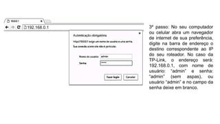 3º passo: No seu computador
ou celular abra um navegador
de internet de sua preferência,
digite na barra de endereço o
destino correspondente ao IP
do seu roteador. No caso da
TP-Link, o endereço será:
192.168.0.1, com nome de
usuário: “admin” e senha:
“admin” (sem aspas), ou
usuário “admin” e no campo da
senha deixe em branco.
192.168.0.1
 