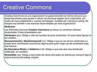 Creative Commons Creative Commons es una organización no gubernamental sin ánimo de lucro que desarrolla planes para ayudar a reducir las barreras legales de la creatividad, por medio de nueva legislación y nuevas tecnologías, fundada por Lawrence Lessig. Se designa así también a las licencias desarrolladas por esta organización. Atributos: Las diferentes licencias  Creative Commons  se basan en combinar distintas propiedades. Estas propiedades son: Attribution  (by): Obliga a citar las fuentes de esos contenidos. El autor debe figurar en los créditos.  Noncommercial  o  NonCommercial  (nc): Obliga a que el uso de los contenidos no pueda tener bonificación económica alguna para quien haga uso de contenidos bajo esa licencia.  No Derivative Works  or  NoDerivs  (nd): Obliga a que esa obra sea distribuida inalterada, sin cambios.  ShareAlike  (sa): Obliga a que todas las obras derivadas se distribuyan siempre bajo la misma licencia del trabajo original.  