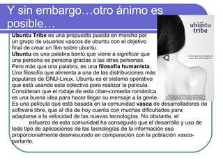 Y sin embargo…otro ánimo es posible… Ubuntu Tribe  es una propuesta puesta en marcha por  un grupo de usuarios vascos de ubuntu con el objetivo  final de crear un film sobre ubuntu. Ubuntu  es una palabra bantú que viene a significar que  una persona es persona gracias a las otras personas.  Pero más que una palabra, es una  filosofía humanista .  Una filosofía que alimenta a una de las distribuciones más  populares de GNU-Linux. Ubuntu es el sistema operativo  que está usando este colectivo para realizar la película.  Consideran que el rodaje de esta ciber-comedia romántica  es una buena idea para hacer llegar su mensaje a la gente. Es una película que está basada en la comunidad  vasca  de desarrolladores de software libre, que al día de hoy cuenta con muchas dificultades para adaptarse a la velocidad de las nuevas tecnologías. No obstante, el  esfuerzo de esta comunidad ha conseguido que el desarrollo y uso de todo tipo de aplicaciones de las tecnologías de la información sea proporcionalmente desmesurado en comparación con la población vasco-parlante.  