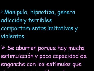 Manipula, hipnotiza, genera adicción y terribles comportamientos imitativos y violentos. Se aburren porque hay mucha estimulación y poca capacidad de enganche con los estímulos que vienen, es un problema de saturación. El niño produce una densidad con la información y desacelera el flujo.