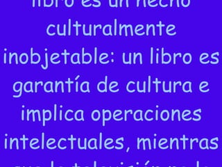 Para un maestro, un libro es un hecho culturalmente inobjetable: un libro es garantía de cultura e implica operaciones intelectuales, mientras que la televisión no lo es.