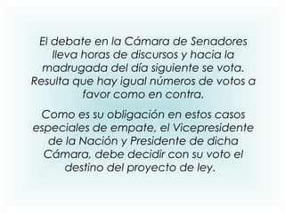 El debate en la Cámara de Senadores
lleva horas de discursos y hacia la
madrugada del día siguiente se vota.
Resulta que hay igual números de votos a
favor como en contra.
Como es su obligación en estos casos
especiales de empate, el Vicepresidente
de la Nación y Presidente de dicha
Cámara, debe decidir con su voto el
destino del proyecto de ley.
 