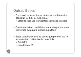 Outras Bases
É possível representar os números em diferentes
bases: 2, 3, 4, 5, 6, 7, 8, 10, ...
Obtendo cada vez representações menos extensas
Contudo existem candidatos naturais que tornam a
conversão dededede eeee para binário mais fácil
Estes candidatos são as bases que por sua vez já
representam potências de base dois
Octal (23)
Hexadecimal (24)
10
 