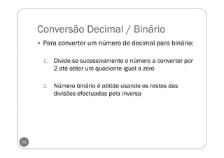 Conversão Decimal / Binário
Para converter um número de decimal para binário:
1. Divide-se sucessivamente o número a converter por
2 até obter um quociente igual a zero
2. Número binário é obtido usando os restos das
divisões efectuadas pela inversa
15
 