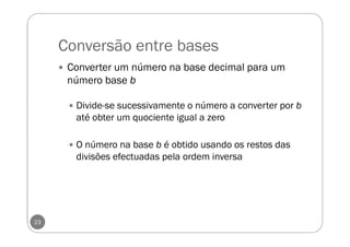 Conversão entre bases
23
Converter um número na base decimal para um
número base b
Divide-se sucessivamente o número a converter por b
até obter um quociente igual a zero
O número na base b é obtido usando os restos das
divisões efectuadas pela ordem inversa
 