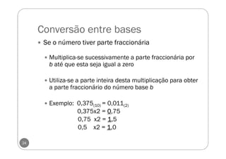 Conversão entre bases
24
Se o número tiver parte fraccionária
Multiplica-se sucessivamente a parte fraccionária por
b até que esta seja igual a zero
Utiliza-se a parte inteira desta multiplicação para obter
a parte fraccionário do número base b
Exemplo: 0,375(10) = 0,011(2)
0,375x2 = 0000,75
0,75 x2 = 1111,5
0,5 x2 = 1111,0
 