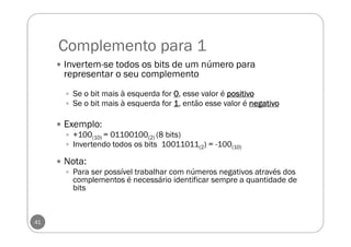 Complemento para 1
41
Invertem-se todos os bits de um número para
representar o seu complemento
Se o bit mais à esquerda for 0000, esse valor é positivopositivopositivopositivo
Se o bit mais à esquerda for 1111, então esse valor é negativonegativonegativonegativo
Exemplo:
+100(10) = 01100100(2) (8 bits)
Invertendo todos os bits 10011011(2) = -100(10)
Nota:
Para ser possível trabalhar com números negativos através dos
complementos é necessário identificar sempre a quantidade de
bits
 