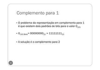 Complemento para 1
42
O problema da representação em complemento para 1
é que existem dois padrões de bits para o valor 0(10)
0(10) 8bits= 00000000(2) = 11111111(2)
A solução é o complemento para 2
 