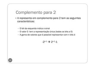 Complemento para 2
44
A representa em complemento para 2 tem as seguintes
características:
O bit da esquerda indica o sinal
O valor 0 tem a representação única (todos os bits a 0)
A gama de valores que é possível representar com n bits é
-2n-1 2n-1-1
 