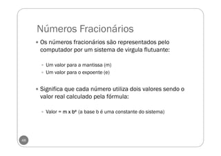 Números Fracionários
48
Os números fracionários são representados pelo
computador por um sistema de virgula flutuante:
Um valor para a mantissa (m)
Um valor para o expoente (e)
Significa que cada número utiliza dois valores sendo o
valor real calculado pela fórmula:
Valor = m x bm x bm x bm x beeee (a base b é uma constante do sistema)
 