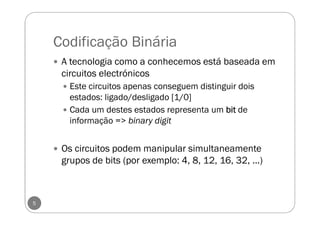 Codificação Binária
A tecnologia como a conhecemos está baseada em
circuitos electrónicos
Este circuitos apenas conseguem distinguir dois
estados: ligado/desligado [1/0]
Cada um destes estados representa um bitbitbitbit de
informação => binary digit
Os circuitos podem manipular simultaneamente
grupos de bits (por exemplo: 4, 8, 12, 16, 32, ...)
5
 